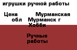 игрушки ручной работы › Цена ­ 500 - Мурманская обл., Мурманск г. Хобби. Ручные работы » Куклы и игрушки   . Мурманская обл.,Мурманск г.